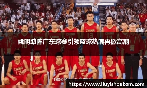 姚明助阵广东球赛引领篮球热潮再掀高潮