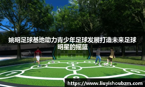 姚明足球基地助力青少年足球发展打造未来足球明星的摇篮