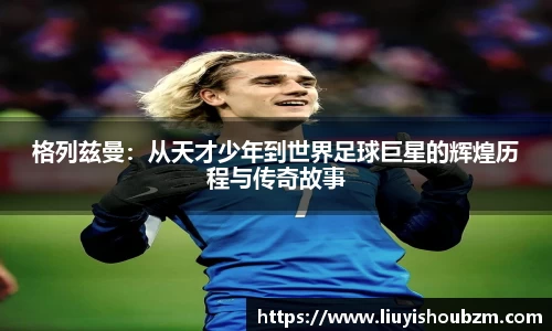 格列兹曼：从天才少年到世界足球巨星的辉煌历程与传奇故事